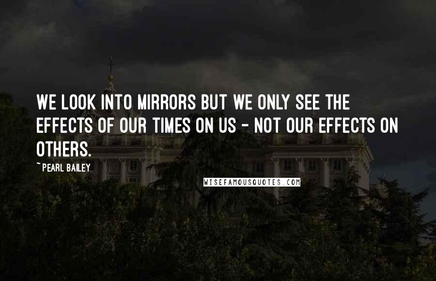 Pearl Bailey Quotes: We look into mirrors but we only see the effects of our times on us - not our effects on others.