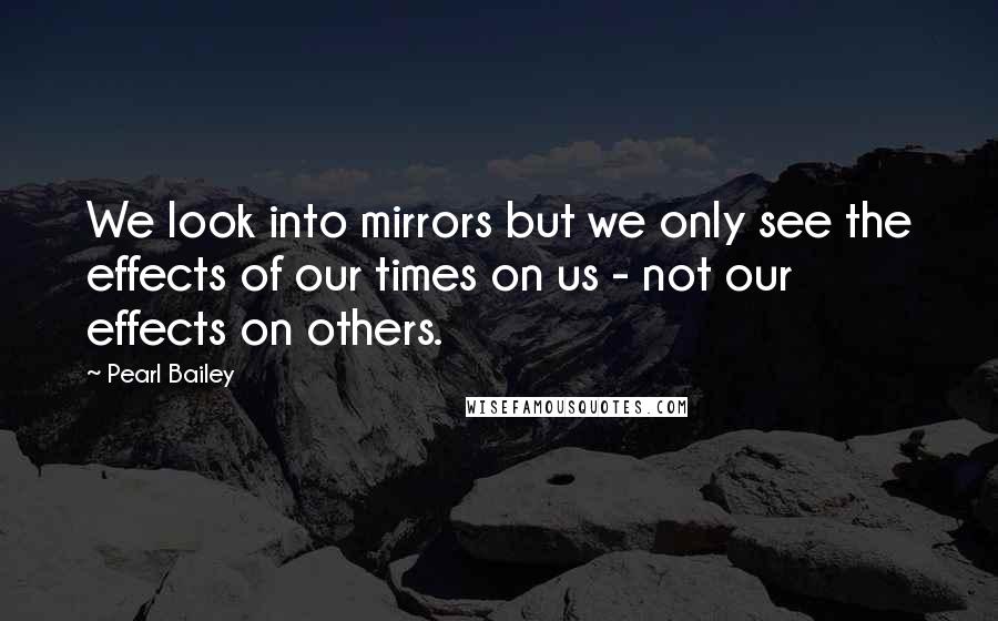 Pearl Bailey Quotes: We look into mirrors but we only see the effects of our times on us - not our effects on others.