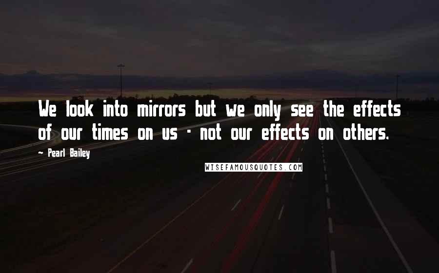 Pearl Bailey Quotes: We look into mirrors but we only see the effects of our times on us - not our effects on others.