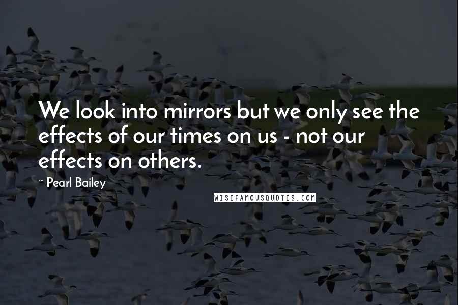 Pearl Bailey Quotes: We look into mirrors but we only see the effects of our times on us - not our effects on others.