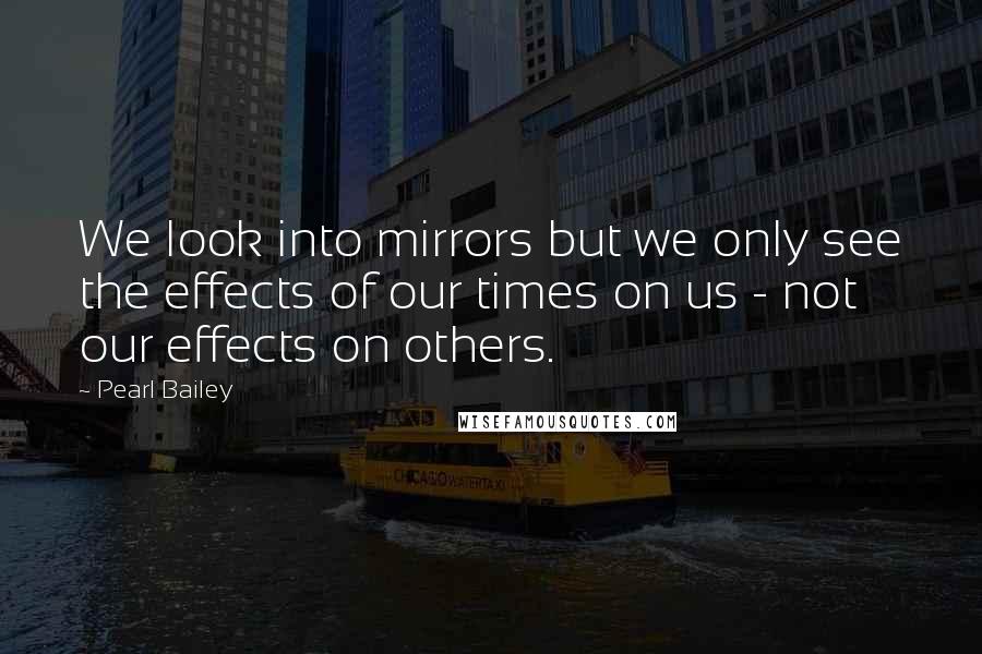 Pearl Bailey Quotes: We look into mirrors but we only see the effects of our times on us - not our effects on others.