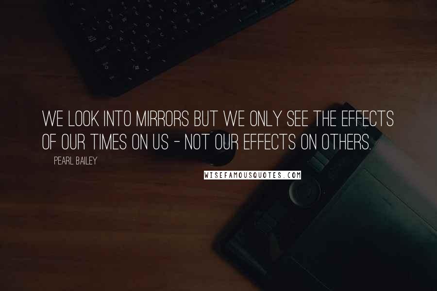 Pearl Bailey Quotes: We look into mirrors but we only see the effects of our times on us - not our effects on others.