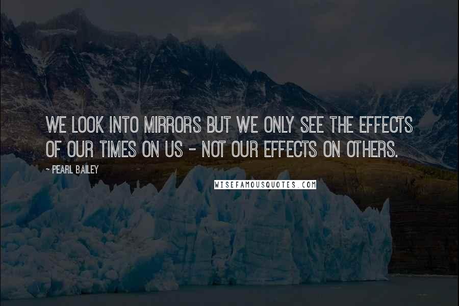 Pearl Bailey Quotes: We look into mirrors but we only see the effects of our times on us - not our effects on others.