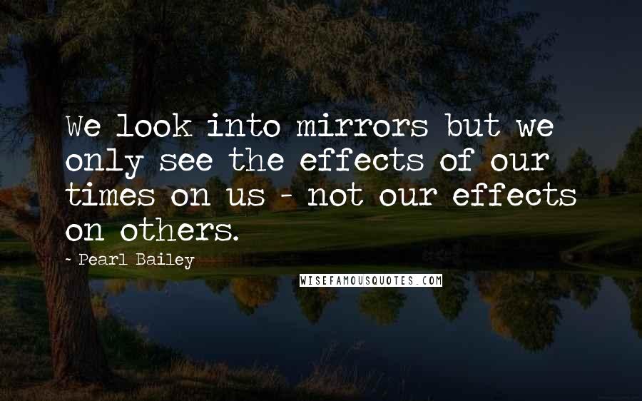 Pearl Bailey Quotes: We look into mirrors but we only see the effects of our times on us - not our effects on others.