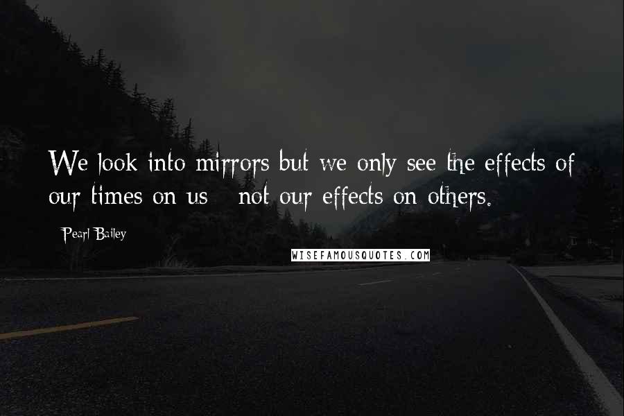 Pearl Bailey Quotes: We look into mirrors but we only see the effects of our times on us - not our effects on others.