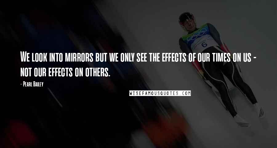 Pearl Bailey Quotes: We look into mirrors but we only see the effects of our times on us - not our effects on others.