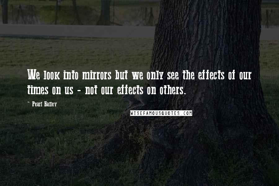 Pearl Bailey Quotes: We look into mirrors but we only see the effects of our times on us - not our effects on others.