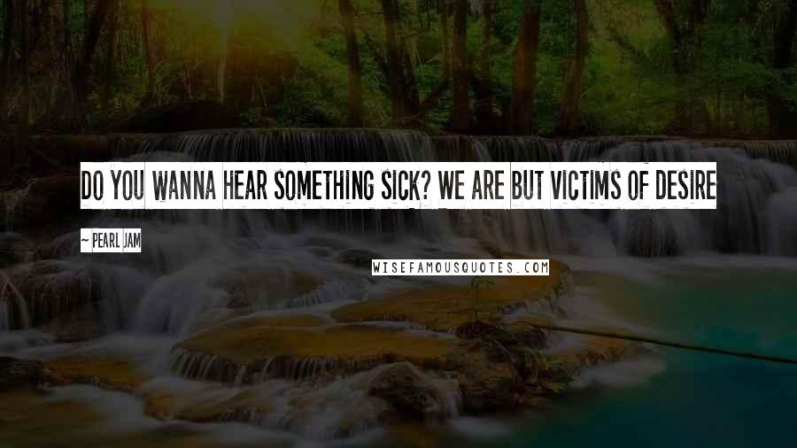 Pearl Jam Quotes: Do you wanna hear something sick? We are but victims of desire