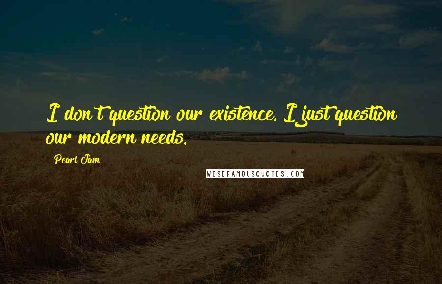 Pearl Jam Quotes: I don't question our existence. I just question our modern needs.