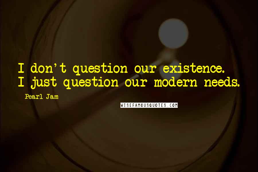 Pearl Jam Quotes: I don't question our existence. I just question our modern needs.