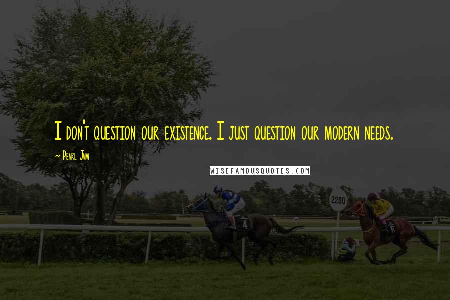 Pearl Jam Quotes: I don't question our existence. I just question our modern needs.