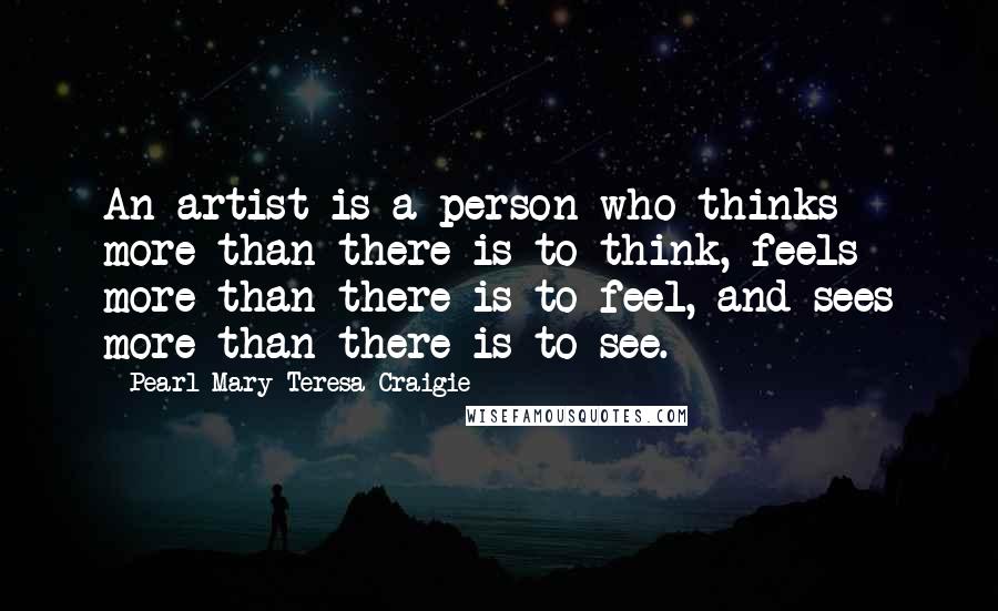 Pearl Mary Teresa Craigie Quotes: An artist is a person who thinks more than there is to think, feels more than there is to feel, and sees more than there is to see.