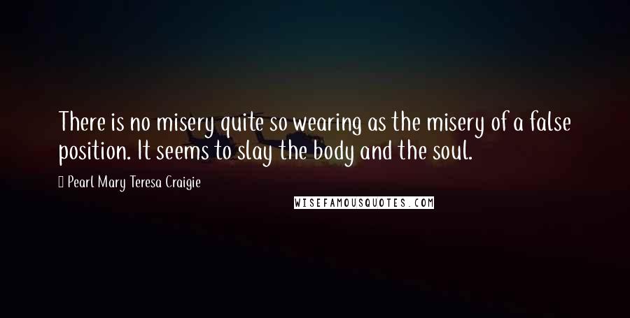 Pearl Mary Teresa Craigie Quotes: There is no misery quite so wearing as the misery of a false position. It seems to slay the body and the soul.