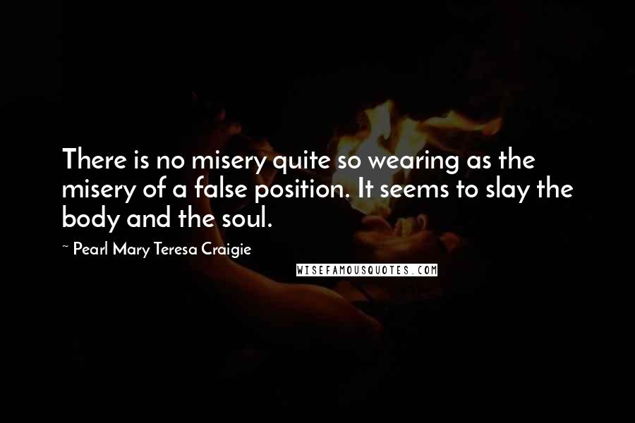 Pearl Mary Teresa Craigie Quotes: There is no misery quite so wearing as the misery of a false position. It seems to slay the body and the soul.