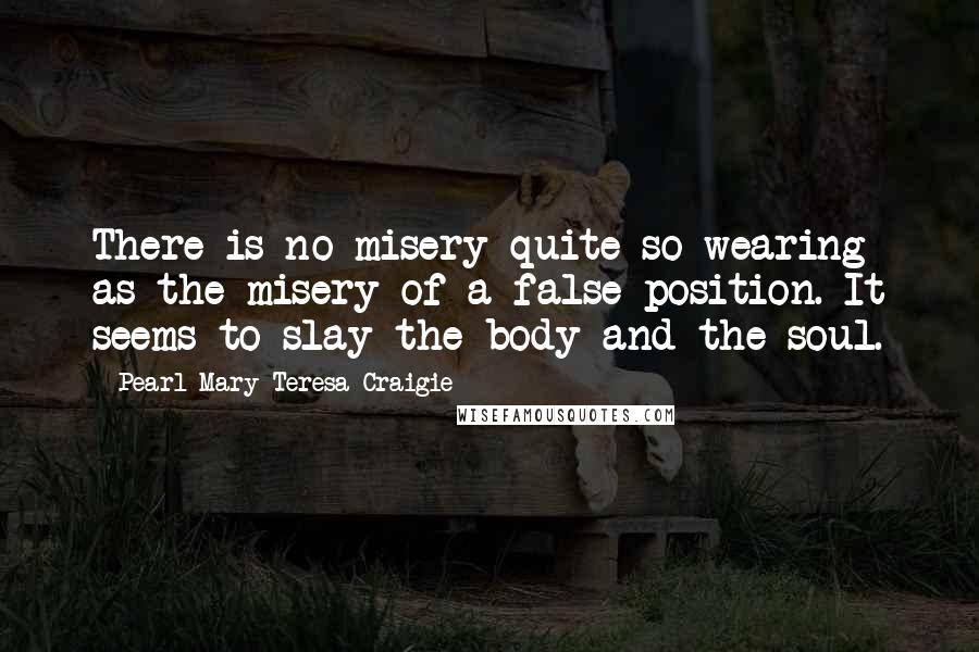 Pearl Mary Teresa Craigie Quotes: There is no misery quite so wearing as the misery of a false position. It seems to slay the body and the soul.