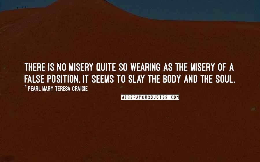 Pearl Mary Teresa Craigie Quotes: There is no misery quite so wearing as the misery of a false position. It seems to slay the body and the soul.