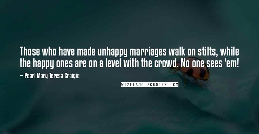 Pearl Mary Teresa Craigie Quotes: Those who have made unhappy marriages walk on stilts, while the happy ones are on a level with the crowd. No one sees 'em!
