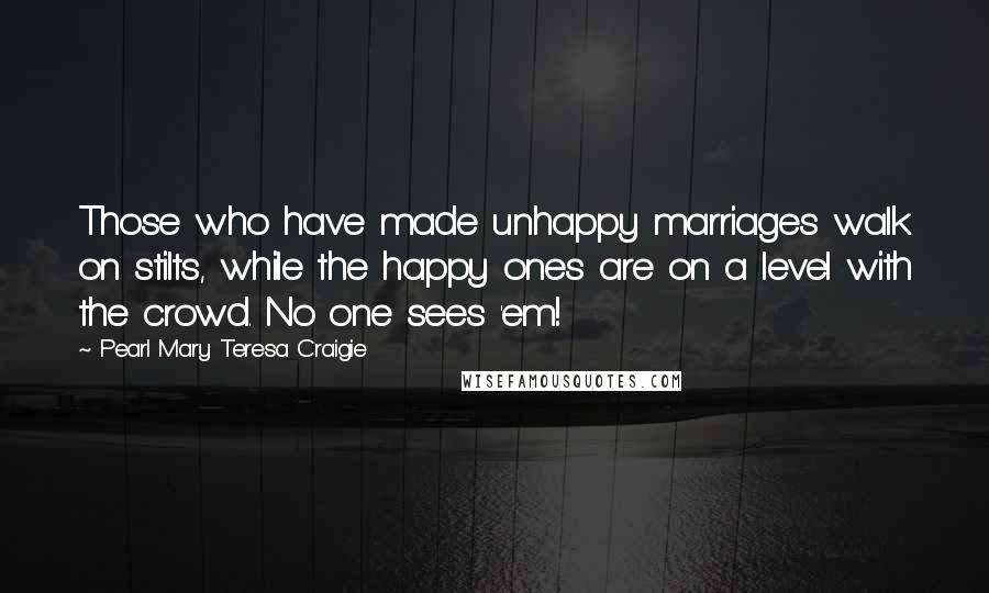 Pearl Mary Teresa Craigie Quotes: Those who have made unhappy marriages walk on stilts, while the happy ones are on a level with the crowd. No one sees 'em!
