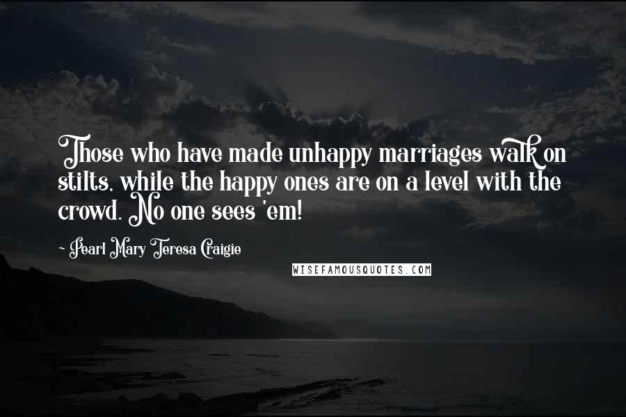 Pearl Mary Teresa Craigie Quotes: Those who have made unhappy marriages walk on stilts, while the happy ones are on a level with the crowd. No one sees 'em!