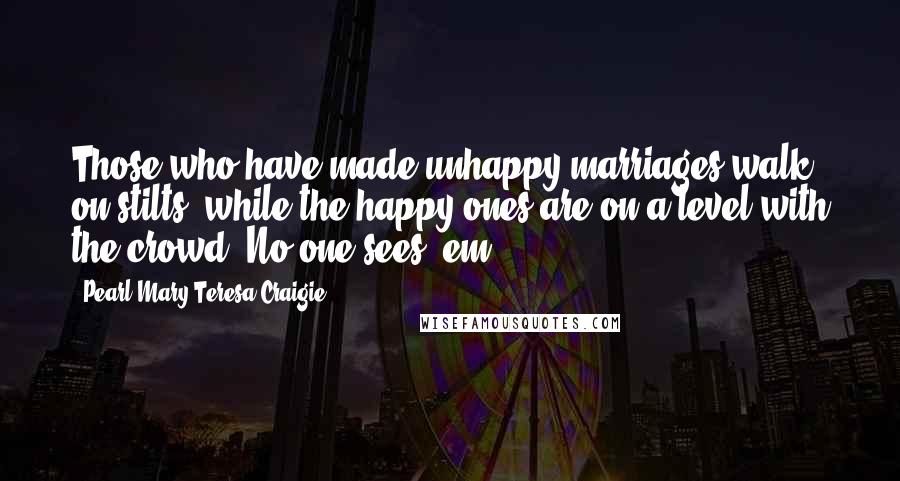 Pearl Mary Teresa Craigie Quotes: Those who have made unhappy marriages walk on stilts, while the happy ones are on a level with the crowd. No one sees 'em!