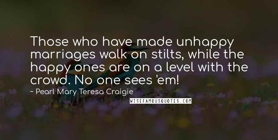 Pearl Mary Teresa Craigie Quotes: Those who have made unhappy marriages walk on stilts, while the happy ones are on a level with the crowd. No one sees 'em!