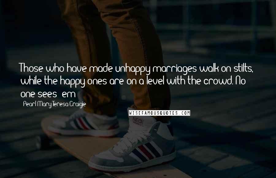 Pearl Mary Teresa Craigie Quotes: Those who have made unhappy marriages walk on stilts, while the happy ones are on a level with the crowd. No one sees 'em!