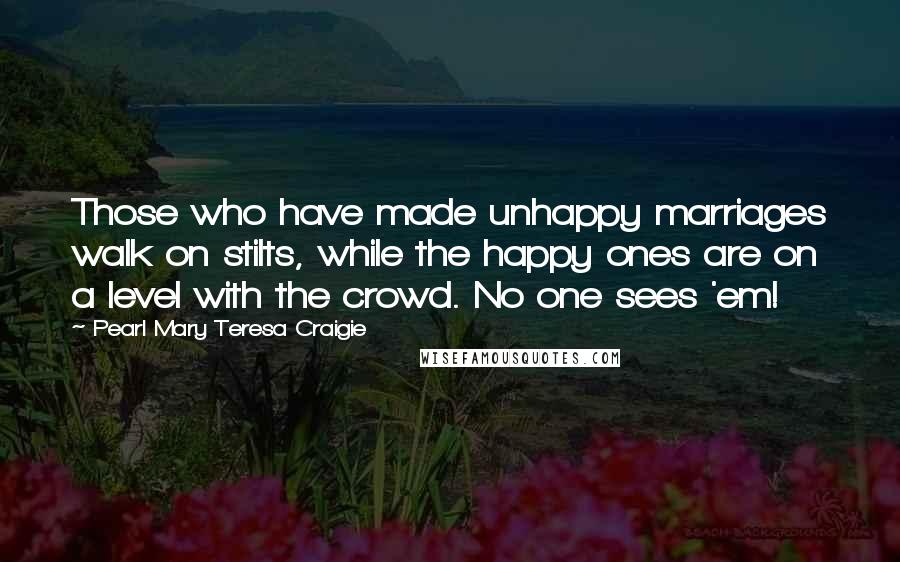 Pearl Mary Teresa Craigie Quotes: Those who have made unhappy marriages walk on stilts, while the happy ones are on a level with the crowd. No one sees 'em!