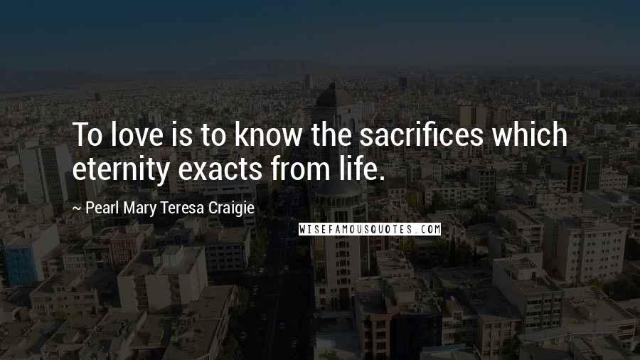 Pearl Mary Teresa Craigie Quotes: To love is to know the sacrifices which eternity exacts from life.