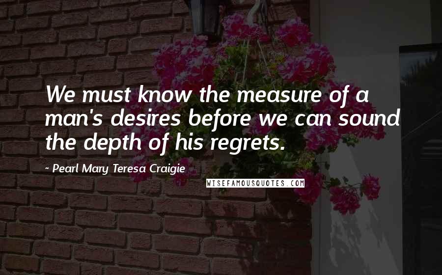 Pearl Mary Teresa Craigie Quotes: We must know the measure of a man's desires before we can sound the depth of his regrets.