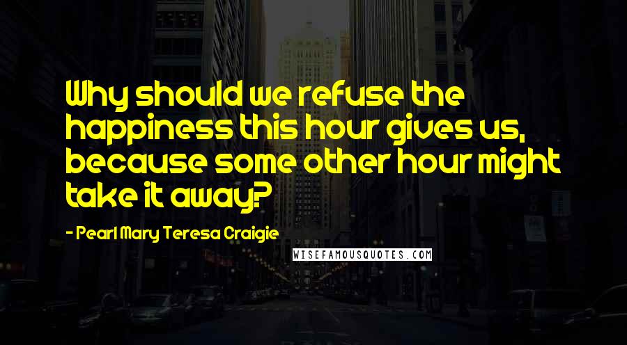 Pearl Mary Teresa Craigie Quotes: Why should we refuse the happiness this hour gives us, because some other hour might take it away?