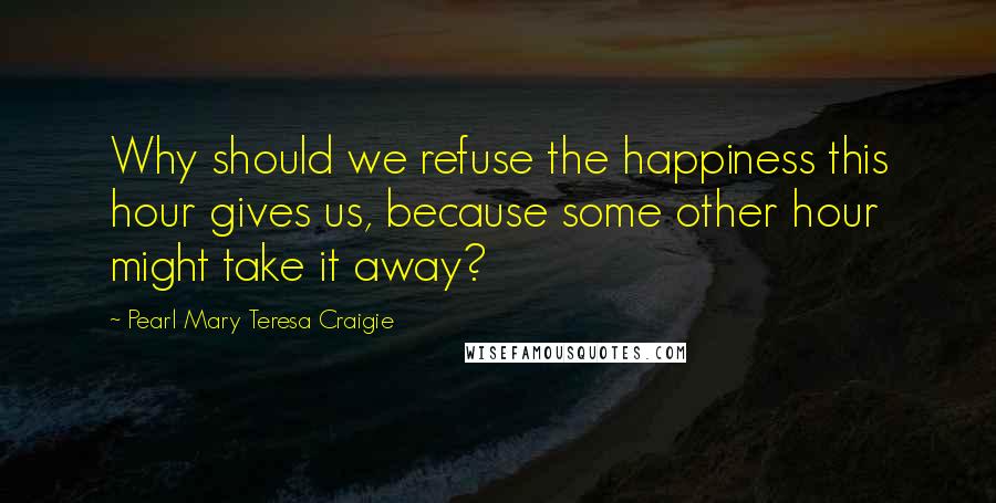 Pearl Mary Teresa Craigie Quotes: Why should we refuse the happiness this hour gives us, because some other hour might take it away?