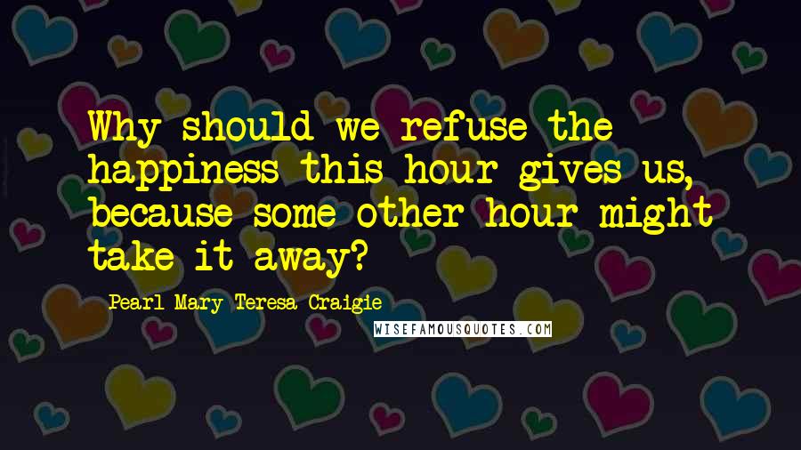 Pearl Mary Teresa Craigie Quotes: Why should we refuse the happiness this hour gives us, because some other hour might take it away?