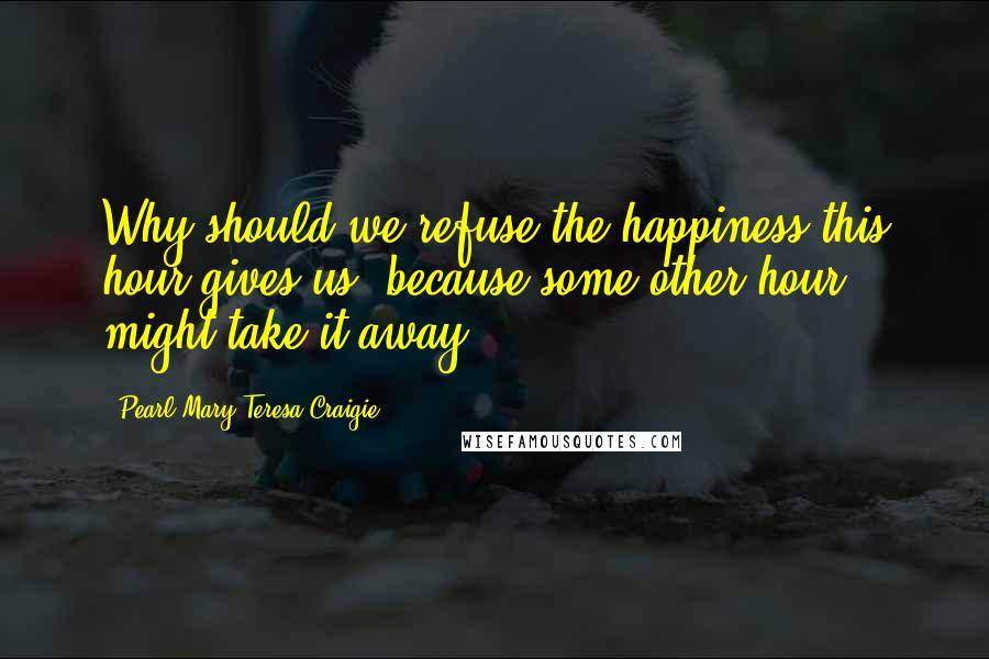 Pearl Mary Teresa Craigie Quotes: Why should we refuse the happiness this hour gives us, because some other hour might take it away?