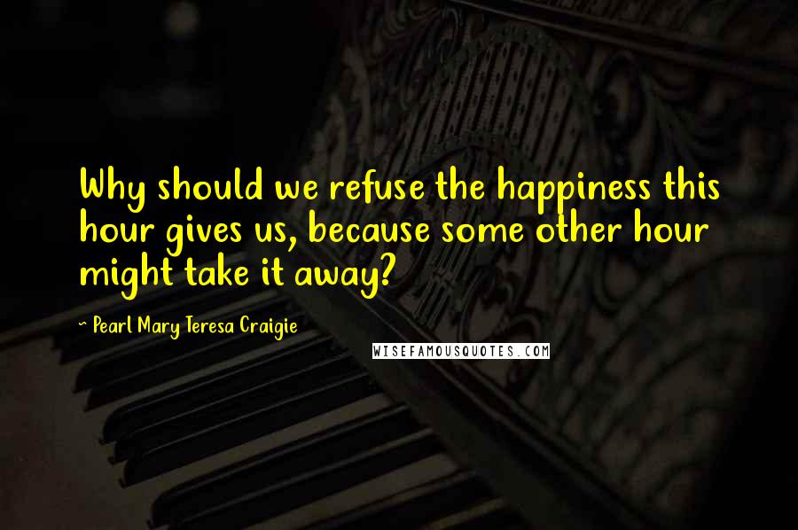 Pearl Mary Teresa Craigie Quotes: Why should we refuse the happiness this hour gives us, because some other hour might take it away?