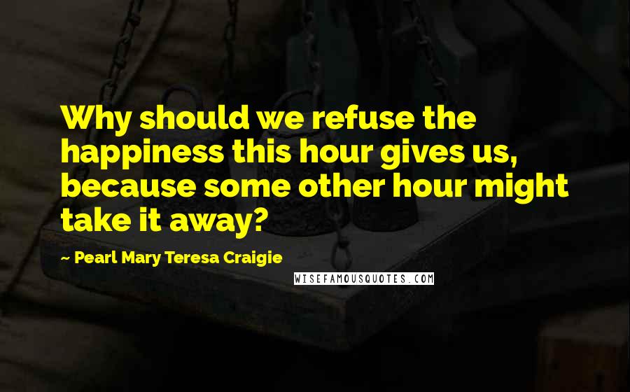 Pearl Mary Teresa Craigie Quotes: Why should we refuse the happiness this hour gives us, because some other hour might take it away?