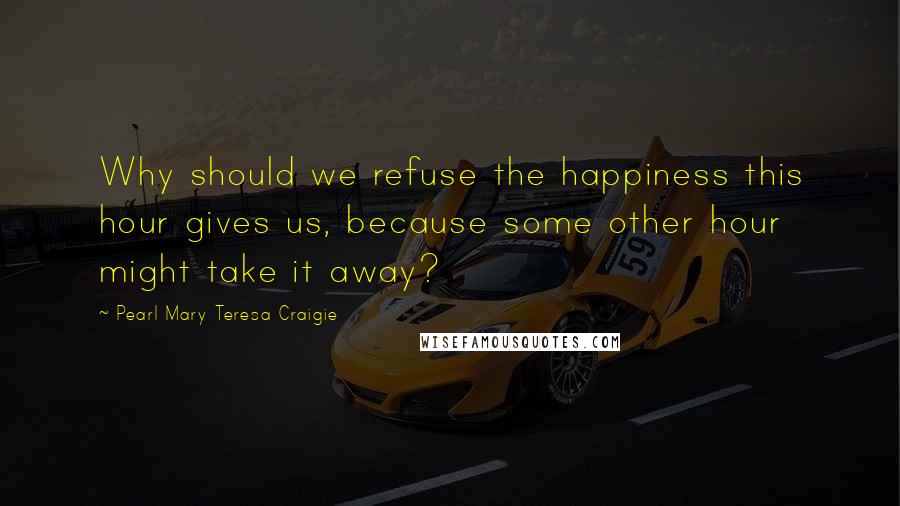 Pearl Mary Teresa Craigie Quotes: Why should we refuse the happiness this hour gives us, because some other hour might take it away?