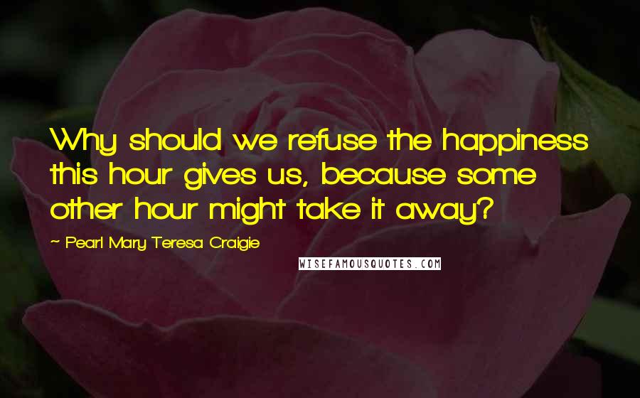 Pearl Mary Teresa Craigie Quotes: Why should we refuse the happiness this hour gives us, because some other hour might take it away?