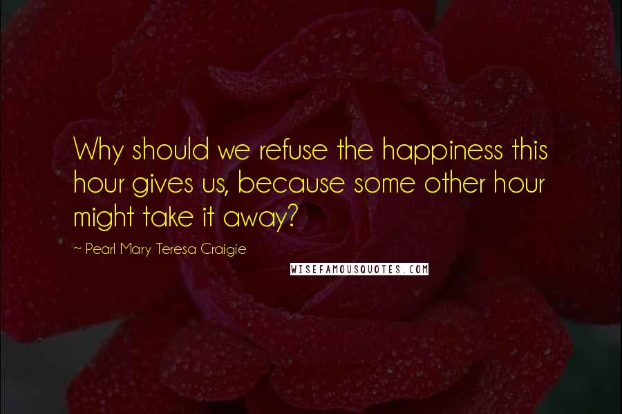 Pearl Mary Teresa Craigie Quotes: Why should we refuse the happiness this hour gives us, because some other hour might take it away?