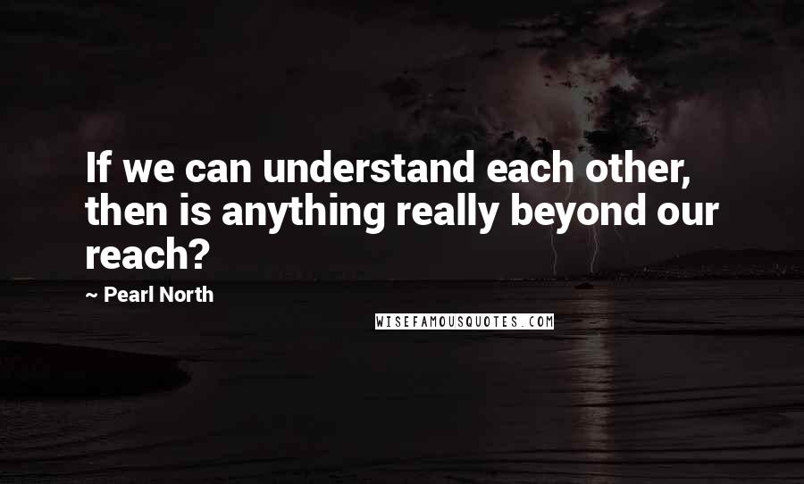 Pearl North Quotes: If we can understand each other, then is anything really beyond our reach?