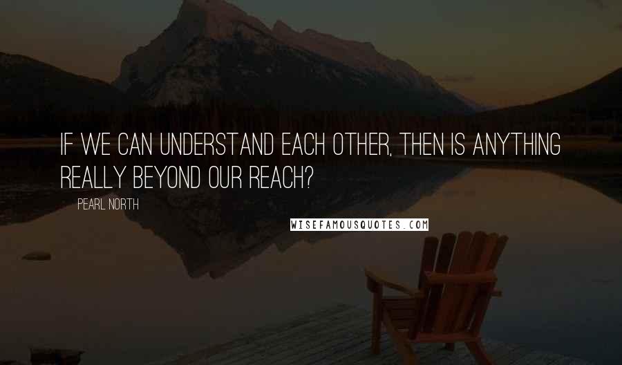 Pearl North Quotes: If we can understand each other, then is anything really beyond our reach?