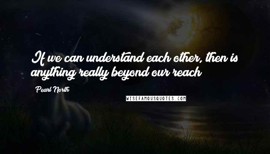 Pearl North Quotes: If we can understand each other, then is anything really beyond our reach?