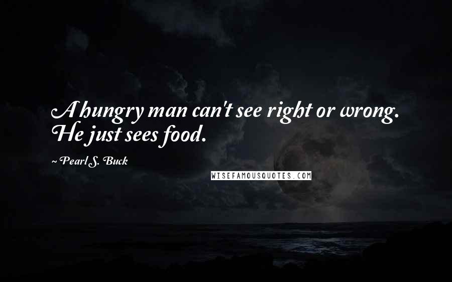 Pearl S. Buck Quotes: A hungry man can't see right or wrong. He just sees food.