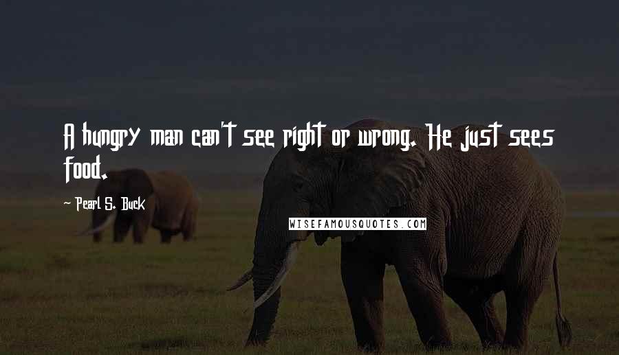 Pearl S. Buck Quotes: A hungry man can't see right or wrong. He just sees food.