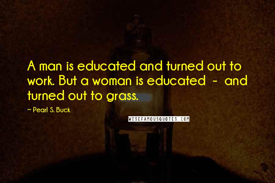 Pearl S. Buck Quotes: A man is educated and turned out to work. But a woman is educated  -  and turned out to grass.