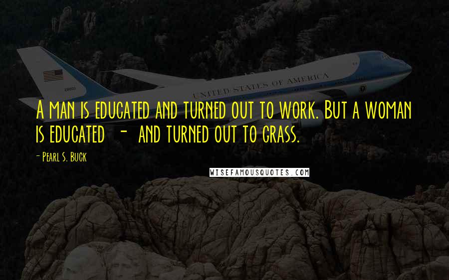 Pearl S. Buck Quotes: A man is educated and turned out to work. But a woman is educated  -  and turned out to grass.