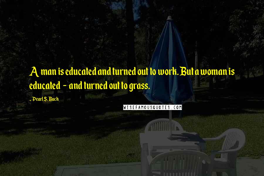 Pearl S. Buck Quotes: A man is educated and turned out to work. But a woman is educated  -  and turned out to grass.