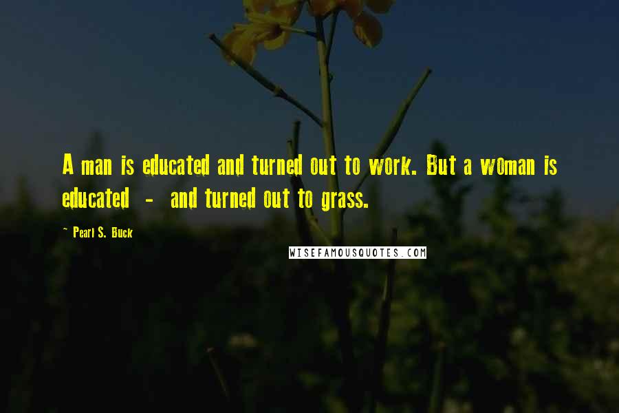 Pearl S. Buck Quotes: A man is educated and turned out to work. But a woman is educated  -  and turned out to grass.