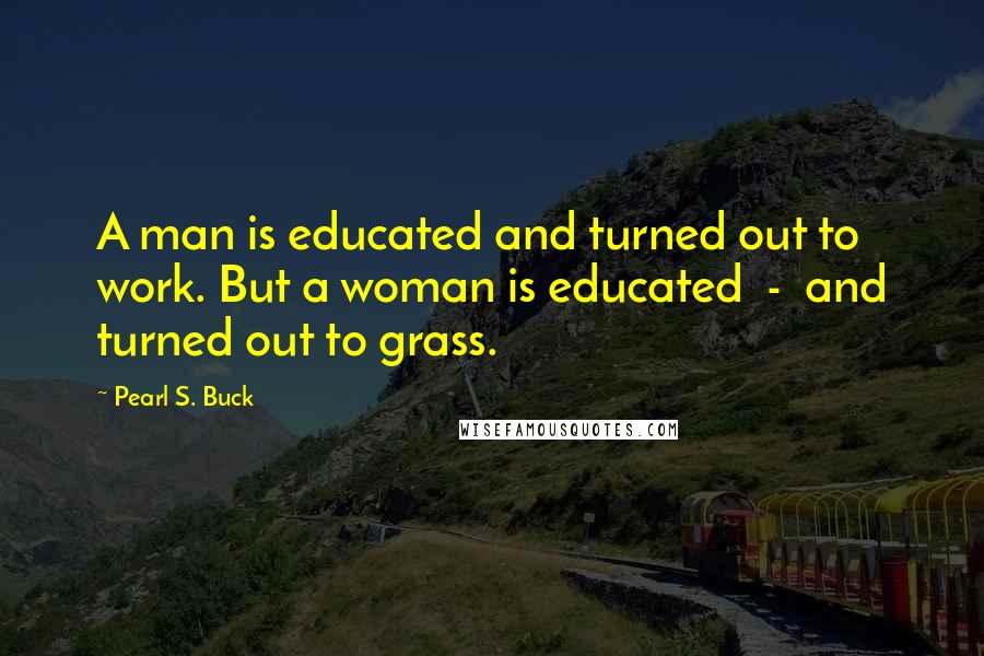Pearl S. Buck Quotes: A man is educated and turned out to work. But a woman is educated  -  and turned out to grass.