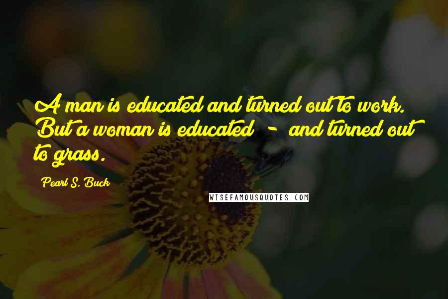 Pearl S. Buck Quotes: A man is educated and turned out to work. But a woman is educated  -  and turned out to grass.