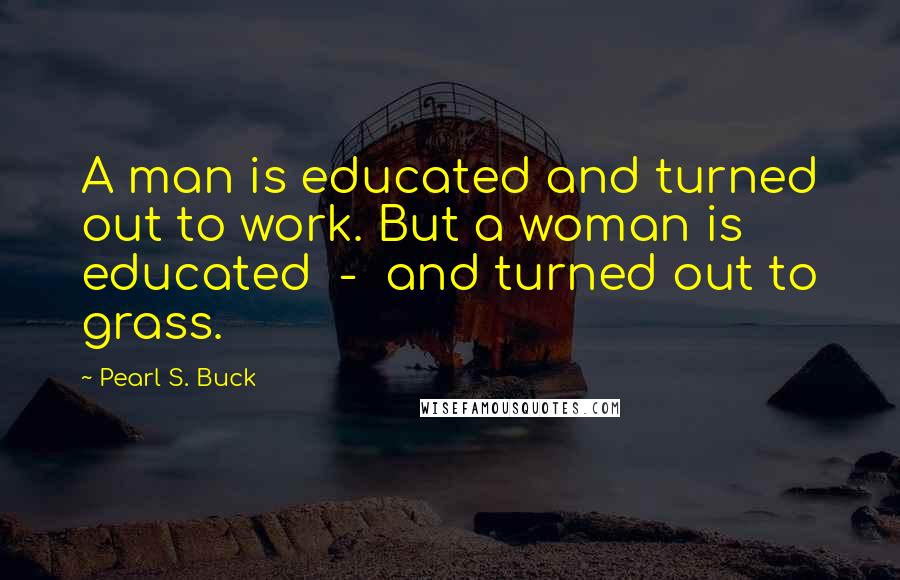 Pearl S. Buck Quotes: A man is educated and turned out to work. But a woman is educated  -  and turned out to grass.